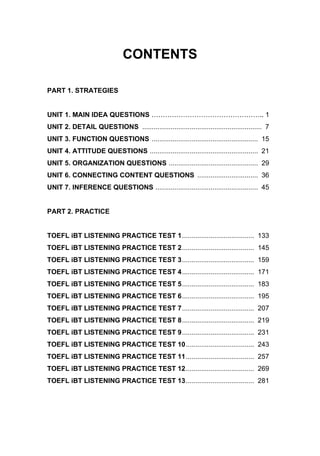 CONTENTS
PART 1. STRATEGIES
UNIT 1. MAIN IDEA QUESTIONS ………………………………………….. 1
UNIT 2. DETAIL QUESTIONS ............................................................... 7
UNIT 3. FUNCTION QUESTIONS ........................................................ 15
UNIT 4. ATTITUDE QUESTIONS ......................................................... 21
UNIT 5. ORGANIZATION QUESTIONS ............................................... 29
UNIT 6. CONNECTING CONTENT QUESTIONS ................................ 36
UNIT 7. INFERENCE QUESTIONS ...................................................... 45
PART 2. PRACTICE
TOEFL iBT LISTENING PRACTICE TEST 1...................................... 133
TOEFL iBT LISTENING PRACTICE TEST 2...................................... 145
TOEFL iBT LISTENING PRACTICE TEST 3...................................... 159
TOEFL iBT LISTENING PRACTICE TEST 4...................................... 171
TOEFL iBT LISTENING PRACTICE TEST 5...................................... 183
TOEFL iBT LISTENING PRACTICE TEST 6...................................... 195
TOEFL iBT LISTENING PRACTICE TEST 7...................................... 207
TOEFL iBT LISTENING PRACTICE TEST 8...................................... 219
TOEFL iBT LISTENING PRACTICE TEST 9...................................... 231
TOEFL iBT LISTENING PRACTICE TEST 10.................................... 243
TOEFL iBT LISTENING PRACTICE TEST 11.................................... 257
TOEFL iBT LISTENING PRACTICE TEST 12.................................... 269
TOEFL iBT LISTENING PRACTICE TEST 13.................................... 281
 