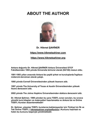 ABOUT THE AUTHOR
Dr. Hikmet ŞAHİNER
https://www.hikmetsahiner.com
https://www.hikmetsahiner.org
Ankara doğumlu Dr. Hikmet ŞAHİNER Ankara Üniversitesi DTCF
Fakültesinden 1993 yılında Üniversite birincisi olarak (94/100) mezun oldu.
1991-1993 yılları arasında Ankara’da çeşitli şirket ve kuruluşlarda İngilizce
mütercim-tercüman olarak çalıştı.
1995 yılında Cornell Üniversitesinden yüksek lisansını aldı.
1997 yılında The University of Texas at Austin Üniversitesinden yüksek
lisans derecesini aldı.
2002 yılında The Johns Hopkins Üniversitesinden doktora derecesini aldı.
Dr. Hikmet Şahiner, 1999 yılından bu yana TOEFL sınav soruları, bu sınava
yönelik kurs kitapları ve materyalleri hazırlamakta ve Ankara’da ve Online
TOEFL Kursları düzenlemektedir!
Dr. Şahiner, yüzyüze TOEFL kurslarına katılamayanlar için Türkiye’nin İlk ve
Tek Online TOEFL ( hikmetsahiner.org/toeflonline ) Kursunu hazırladı ve
halen bu kursunu başarıyla yürütmektedir.
 