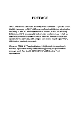 PREFACE
TOEFL iBT Hazırlık uzmanı Dr. Hikmet Şahiner tarafından 12 yıllık bir sürede
titizlikle hazırlanan ve TOEFL iBT sınavının Reading bölümüne yönelik olan
Mastering TOEFL iBT Reading kitabının ilk bölümü, TOEFL iBT Reading
bölümünündeki 10 farklı soru türündeki bütün soruların doğru ve hızlı bir
şekilde çözülmesi için gerekli strateji ve teknikleri, her soru türüyle ilgili
açıklamalardan sonra da pratik amaçlı o soru türüne özgü Gerçek TOEFL
iBT Reading soruları içermektedir.
Mastering TOEFL iBT Reading kitabının 2. bölümünde ise, adayların 1.
bölümde öğrendikleri strateji ve teknikleri uygulayıp pekiştirebilmeleri
amacıyla tam 9 Tam-ölçekli GERÇEK TOEFL iBT Reading Testi
verilmektedir.
 