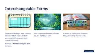 Interchangeable Forms
Some verbs like begin, start, continue,
intend, and bother can take both
gerunds and infinitives with little
change in meaning.
Example: I started working/to work
last week.
Note: -ing verbs often take infinitives,
e.g., It's starting to rain.
In American English, both forms are
freely used with preference verbs.
 