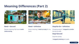 Meaning Differences (Part 2)
Need + Gerund
Passive meaning: My house needs
redecorating.
Need + Infinitive
Active meaning: I need to study for my
exam.
Stop/Go On + Infinitive
Change purpose: I stopped to smoke
during my walk.
Stop+Gerund
Stop the activity:
I stopped smoking last week.
 