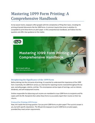 Mastering 1099 Form Printing: A
Comprehensive Handbook
As tax season looms, taxpayers often grapple with the complexities of filing their taxes, including the
printing of pivotal documents like the 1099 forms. A common inquiry that arises is whether it's
acceptable to print these forms on plain paper. In this comprehensive handbook, we'll delve into this
question and offer clear guidance on the matter.
Deciphering the Significance of the 1099 Form
Before delving into the intricacies of printing, it's essential to understand the importance of the 1099
form. Essentially, the 1099 form serves as a vital tool for reporting income received throughout the tax
year, excluding wages, salaries, and tips. This encompasses various types of earnings, such as interest,
dividends, and self-employment income.
Entities responsible for disbursing such income are mandated to issue 1099 forms to recipients and file
copies with the IRS. Recipients then utilize these forms to accurately report their income on their tax
returns.
Protocol for Printing 1099 Forms
Now, let's tackle the burning question: Can you print 1099 forms on plain paper? The succinct answer is
yes, but with specific stipulations. The IRS permits taxpayers to print 1099 forms on plain paper,
provided they meet certain requirements.
 
