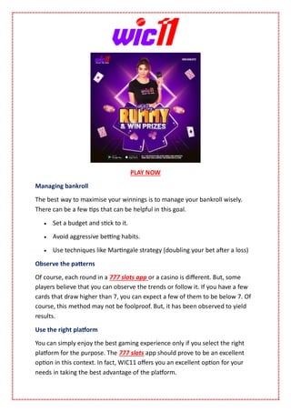 PLAY NOW
Managing bankroll
The best way to maximise your winnings is to manage your bankroll wisely.
There can be a few tips that can be helpful in this goal.
 Set a budget and stick to it.
 Avoid aggressive betting habits.
 Use techniques like Martingale strategy (doubling your bet after a loss)
Observe the patterns
Of course, each round in a 777 slots app or a casino is different. But, some
players believe that you can observe the trends or follow it. If you have a few
cards that draw higher than 7, you can expect a few of them to be below 7. Of
course, this method may not be foolproof. But, it has been observed to yield
results.
Use the right platform
You can simply enjoy the best gaming experience only if you select the right
platform for the purpose. The 777 slots app should prove to be an excellent
option in this context. In fact, WIC11 offers you an excellent option for your
needs in taking the best advantage of the platform.
 