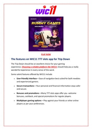 PLAY NOW
The features on WIC11 777 slots app for 7Up Down
The 7Up Down should be an excellent choice for your gaming
experience. Choosing a reliable platform like WIC11 should help you a really
wonderful experience in every sense of the word.
Some salent features offered by WIC11 include
 User-friendly interface – Ease of navigation best suited for both newbies
and experienced gamers.
 Secure transactions – Your personal and financial information stays safer
and secure.
 Bonuses and promotions – Many 777 slots apps offer you welcome
bonuses, cashback, and special promotions for regular players.
 Multiplayer gaming options – Play against your friends or other online
players as per your preferences.
 