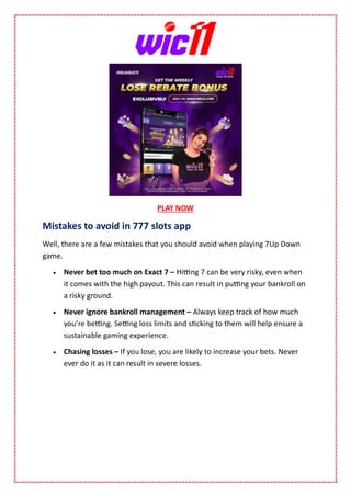 PLAY NOW
Mistakes to avoid in 777 slots app
Well, there are a few mistakes that you should avoid when playing 7Up Down
game.
 Never bet too much on Exact 7 – Hitting 7 can be very risky, even when
it comes with the high payout. This can result in putting your bankroll on
a risky ground.
 Never ignore bankroll management – Always keep track of how much
you’re betting. Setting loss limits and sticking to them will help ensure a
sustainable gaming experience.
 Chasing losses – If you lose, you are likely to increase your bets. Never
ever do it as it can result in severe losses.
 