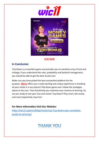 PLAY NOW
In Conclusion
7Up Down is an excellent game and provides you an excellent array of luck and
strategy. If you understand the rules, probability and bankroll management,
you should be able to get the best results ever.
Make sure you have picked the best and perfect platform for the
purpose. WIC11 offers you a really exciting and unique experience in handling
all your needs in a very decent 7Up Down game ever. Follow the strategies
above to the core. That should help you maximise your chances of winning. So,
are you ready to test your luck and master 7up Down? Play smart, bet wisely,
and most importantly, have fun!
For More Information Visit Our Website:
https://wic11.games/blog/mastering-7up-down-your-complete-
guide-to-winning/
 