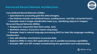 Advanced Neural Network Architectures
Convolutional Neural Networks (CNNs):
Specialized for processing grid-like data (images).
Key features include convolutional layers, pooling layers, and fully connected layers.
Example: Used in image classification tasks (e.g., identifying objects in images).
Recurrent Neural Networks (RNNs):
Designed for sequential data (time series, text).
Maintains memory of previous inputs using loops.
Example: Used in natural language processing (NLP) for tasks like language modeling.
Transformers:
Uses self-attention mechanisms to process data.
Replaces RNNs in many NLP applications due to parallel processing capabilities.
Example: BERT and GPT models revolutionizing text generation and understanding.
 