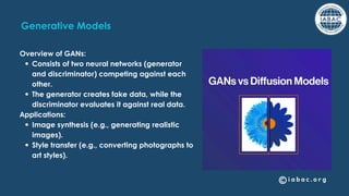 Generative Models
Overview of GANs:
Consists of two neural networks (generator
and discriminator) competing against each
other.
The generator creates fake data, while the
discriminator evaluates it against real data.
Applications:
Image synthesis (e.g., generating realistic
images).
Style transfer (e.g., converting photographs to
art styles).
 