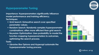 Hyperparameter Tuning
Importance: Hyperparameters significantly influence
model performance and training efficiency.
Techniques:
Grid Search: Exhaustive search over specified
parameter values.
Random Search: Randomly samples hyperparameter
combinations; often more efficient than grid search.
Bayesian Optimization: Uses probability to model the
function mapping hyperparameters to outcomes,
optimizing the search process.
Tools:
Libraries like Optuna and Hyperopt automate the
hyperparameter tuning process.
 