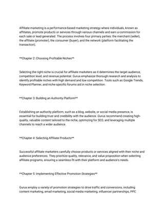 Affiliate marketing is a performance-based marketing strategy where individuals, known as
affiliates, promote products or services through various channels and earn a commission for
each sale or lead generated. The process involves four primary parties: the merchant (seller),
the affiliate (promoter), the consumer (buyer), and the network (platform facilitating the
transaction).
**Chapter 2: Choosing Profitable Niches**
Selecting the right niche is crucial for affiliate marketers as it determines the target audience,
competition level, and revenue potential. Gurus emphasize thorough research and analysis to
identify profitable niches with high demand and low competition. Tools such as Google Trends,
Keyword Planner, and niche-specific forums aid in niche selection.
**Chapter 3: Building an Authority Platform**
Establishing an authority platform, such as a blog, website, or social media presence, is
essential for building trust and credibility with the audience. Gurus recommend creating high-
quality, valuable content tailored to the niche, optimizing for SEO, and leveraging multiple
channels to reach a wider audience.
**Chapter 4: Selecting Affiliate Products**
Successful affiliate marketers carefully choose products or services aligned with their niche and
audience preferences. They prioritize quality, relevance, and value proposition when selecting
affiliate programs, ensuring a seamless fit with their platform and audience's needs.
**Chapter 5: Implementing Effective Promotion Strategies**
Gurus employ a variety of promotion strategies to drive traffic and conversions, including
content marketing, email marketing, social media marketing, influencer partnerships, PPC
 