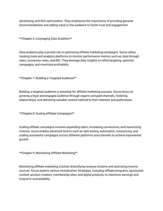 advertising, and SEO optimization. They emphasize the importance of providing genuine
recommendations and adding value to the audience to foster trust and engagement.
**Chapter 6: Leveraging Data Analytics**
Data analytics play a pivotal role in optimizing affiliate marketing campaigns. Gurus utilize
tracking tools and analytics platforms to monitor performance metrics such as click-through
rates, conversion rates, and ROI. They leverage data insights to refine targeting, optimize
campaigns, and maximize profitability.
**Chapter 7: Building a Targeted Audience**
Building a targeted audience is essential for affiliate marketing success. Gurus focus on
growing a loyal and engaged audience through organic and paid channels, fostering
relationships, and delivering valuable content tailored to their interests and preferences.
**Chapter 8: Scaling Affiliate Campaigns**
Scaling affiliate campaigns involves expanding reach, increasing conversions, and maximizing
revenue. Gurus employ advanced tactics such as split testing, automation, outsourcing, and
scaling successful campaigns across different platforms and channels to achieve exponential
growth.
**Chapter 9: Monetizing Affiliate Marketing**
Monetizing affiliate marketing involves diversifying revenue streams and optimizing income
sources. Gurus explore various monetization strategies, including affiliate programs, sponsored
content, product creation, membership sites, and digital products, to maximize earnings and
long-term sustainability.
 