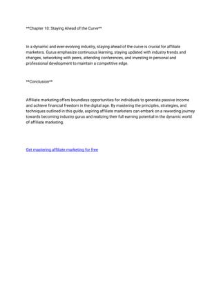 **Chapter 10: Staying Ahead of the Curve**
In a dynamic and ever-evolving industry, staying ahead of the curve is crucial for affiliate
marketers. Gurus emphasize continuous learning, staying updated with industry trends and
changes, networking with peers, attending conferences, and investing in personal and
professional development to maintain a competitive edge.
**Conclusion**
Affiliate marketing offers boundless opportunities for individuals to generate passive income
and achieve financial freedom in the digital age. By mastering the principles, strategies, and
techniques outlined in this guide, aspiring affiliate marketers can embark on a rewarding journey
towards becoming industry gurus and realizing their full earning potential in the dynamic world
of affiliate marketing.
Get mastering affiliate marketing for free
 