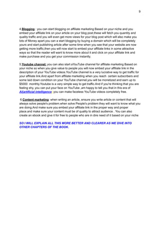 9
4.Blogging : you can start blogging on affiliate marketing Based on your niche and you
embed your affiliate link on your article on your blog post,these will fetch you quantity and
quality traffic and you will even get more views for your blog post which will also make you
lots of Money apart.you can a start blogging by buying a domain which will be completely
yours and start publishing article after some time when you see that your website are now
getting more traffic,then you will now start to embed your affiliate links in some attractive
ways so that the reader will want to know more about it and click on your affiliate link and
make purchase and you get your commission instantly.
5.Youtube channel: you can also start aYouTube channel for affiliate marketing Based on
your niche so when you give value to people you will now embed your affiliate link in the
description of your YouTube videos.YouTube channel is a very lucrative way to get traffic for
your affiliate link.And apart from affiliate marketing when you reach certain subscribers and
some laid down condition on your YouTube channel,you will be monetized and earn up to
$5000 monthly.Youtube is a very simple way to get traffic.And if you're thinking that you are
feeling shy, you can put your face on YouTube ,am happy to tell you that in this era of
AI(artificial intelligence) you can make faceless YouTube videos completely free.
6.Content marketing: when writing an article, ensure you write article or content that will
always solve people's problem.when solve People's problem they will want to know what you
are doing.And make sure you embed your affiliate link in the proper way and proper
place.and make sure your content must be of quality to attract audience . You can also
create an ebook and give it for free to people who are in dire need of it based on your niche
SO I WILL EXPLAIN ALL THIS MORE BETTER AND CLEARER AS WE DIVE INTO
OTHER CHAPTERS OF THE BOOK.
 