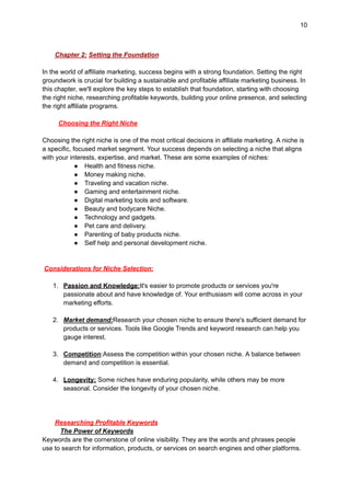 10
Chapter 2: Setting the Foundation
In the world of affiliate marketing, success begins with a strong foundation. Setting the right
groundwork is crucial for building a sustainable and profitable affiliate marketing business. In
this chapter, we'll explore the key steps to establish that foundation, starting with choosing
the right niche, researching profitable keywords, building your online presence, and selecting
the right affiliate programs.
Choosing the Right Niche
Choosing the right niche is one of the most critical decisions in affiliate marketing. A niche is
a specific, focused market segment. Your success depends on selecting a niche that aligns
with your interests, expertise, and market. These are some examples of niches:
● Health and fitness niche.
● Money making niche.
● Traveling and vacation niche.
● Gaming and entertainment niche.
● Digital marketing tools and software.
● Beauty and bodycare Niche.
● Technology and gadgets.
● Pet care and delivery.
● Parenting of baby products niche.
● Self help and personal development niche.
Considerations for Niche Selection:
1. Passion and Knowledge:It's easier to promote products or services you're
passionate about and have knowledge of. Your enthusiasm will come across in your
marketing efforts.
2. Market demand:Research your chosen niche to ensure there's sufficient demand for
products or services. Tools like Google Trends and keyword research can help you
gauge interest.
3. Competition:Assess the competition within your chosen niche. A balance between
demand and competition is essential.
4. Longevity: Some niches have enduring popularity, while others may be more
seasonal. Consider the longevity of your chosen niche.
Researching Profitable Keywords
The Power of Keywords
Keywords are the cornerstone of online visibility. They are the words and phrases people
use to search for information, products, or services on search engines and other platforms.
 