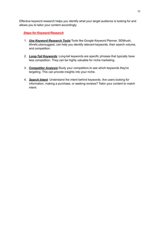 11
Effective keyword research helps you identify what your target audience is looking for and
allows you to tailor your content accordingly.
Steps for Keyword Research
1. Use Keyword Research Tools:Tools like Google Keyword Planner, SEMrush,
Ahrefs,ubersuggest, can help you identify relevant keywords, their search volume,
and competition.
2. Long-Tail Keywords: Long-tail keywords are specific phrases that typically have
less competition. They can be highly valuable for niche marketing.
3. Competitor Analysis:Study your competitors to see which keywords they're
targeting. This can provide insights into your niche.
4. Search Intent: Understand the intent behind keywords. Are users looking for
information, making a purchase, or seeking reviews? Tailor your content to match
intent.
 