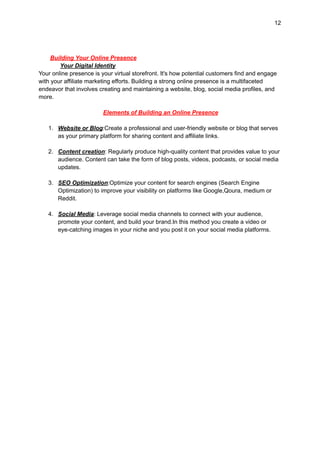 12
Building Your Online Presence
Your Digital Identity
Your online presence is your virtual storefront. It's how potential customers find and engage
with your affiliate marketing efforts. Building a strong online presence is a multifaceted
endeavor that involves creating and maintaining a website, blog, social media profiles, and
more.
Elements of Building an Online Presence
1. Website or Blog:Create a professional and user-friendly website or blog that serves
as your primary platform for sharing content and affiliate links.
2. Content creation: Regularly produce high-quality content that provides value to your
audience. Content can take the form of blog posts, videos, podcasts, or social media
updates.
3. SEO Optimization:Optimize your content for search engines (Search Engine
Optimization) to improve your visibility on platforms like Google,Qoura, medium or
Reddit.
4. Social Media: Leverage social media channels to connect with your audience,
promote your content, and build your brand.In this method you create a video or
eye-catching images in your niche and you post it on your social media platforms.
 
