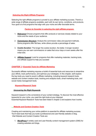 13
Selecting the Right Affiliate Programs
Selecting the right affiliate programs is pivotal to your affiliate marketing success. There's a
wide range of affiliate programs available, each with its own terms, conditions, and products.
Your goal is to find programs that align with your niche and offer favorable terms.
Factors to Consider in selecting the right affiliate program.
1. Relevance:Choose programs that offer products or services closely related to your
niche and the needs of your audience.
2. Commission Structure: Analyze the commission rates and payment methods.
Some programs offer flat fees, while others provide a percentage of sales.
3. Cookie Duration: The longer the cookie duration, the better. A longer duration
means you can earn commissions on sales that occur days or even weeks after the
initial click.
4. Affiliate Support: Look for programs that offer marketing materials, tracking tools,
and affiliate support to help you succeed
CHAPTER 3: Essential Tools for Affiliate Marketing
Successful affiliate marketing requires a toolkit of essential tools and resources to streamline
your efforts, track performance, and optimize your strategies. In this chapter, we'll explore
the key tools you need to excel in affiliate marketing, including keyword research tools,
website and content creation tools, tracking and analytics tools, email marketing tools, and
social media management tools.
Keyword Research Tools
Uncovering the Right Keywords
Keyword research is the cornerstone of your content strategy. To discover the most effective
keywords for your niche, you need the right tools at your disposal.
Essential Keyword Research Tools has been listed in chapter 2 and explains how it works.
Website and Content Creation Tools
Creating and maintaining your online platform is essential for affiliate marketing success.
You'll need tools that help you build a professional and user-friendly website or blog.
Vital Website and Content Creation Tools are:
1. WordPress:A widely used and user-friendly content management system (CMS) for
creating websites and blogs.
 