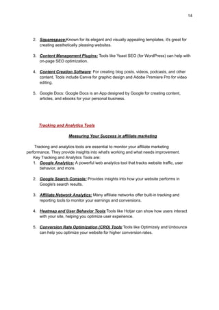 14
2. Squarespace:Known for its elegant and visually appealing templates, it's great for
creating aesthetically pleasing websites.
3. Content Management Plugins: Tools like Yoast SEO (for WordPress) can help with
on-page SEO optimization.
4. Content Creation Software: For creating blog posts, videos, podcasts, and other
content. Tools include Canva for graphic design and Adobe Premiere Pro for video
editing.
5. Google Docs: Google Docs is an App designed by Google for creating content,
articles, and ebooks for your personal business.
Tracking and Analytics Tools
Measuring Your Success in affiliate marketing
Tracking and analytics tools are essential to monitor your affiliate marketing
performance. They provide insights into what's working and what needs improvement.
Key Tracking and Analytics Tools are:
1. Google Analytics: A powerful web analytics tool that tracks website traffic, user
behavior, and more.
2. Google Search Console: Provides insights into how your website performs in
Google's search results.
3. Affiliate Network Analytics: Many affiliate networks offer built-in tracking and
reporting tools to monitor your earnings and conversions.
4. Heatmap and User Behavior Tools:Tools like Hotjar can show how users interact
with your site, helping you optimize user experience.
5. Conversion Rate Optimization (CRO) Tools:Tools like Optimizely and Unbounce
can help you optimize your website for higher conversion rates.
 
