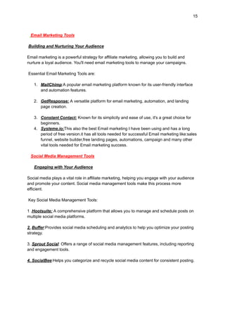 15
Email Marketing Tools
Building and Nurturing Your Audience
Email marketing is a powerful strategy for affiliate marketing, allowing you to build and
nurture a loyal audience. You'll need email marketing tools to manage your campaigns.
Essential Email Marketing Tools are:
1. MailChimp:A popular email marketing platform known for its user-friendly interface
and automation features.
2. GetResponse: A versatile platform for email marketing, automation, and landing
page creation.
3. Constant Contact: Known for its simplicity and ease of use, it's a great choice for
beginners.
4. Systeme.io:This also the best Email marketing I have been using and has a long
period of free version.it has all tools needed for successful Email marketing like:sales
funnel, website builder,free landing pages, automations, campaign and many other
vital tools needed for Email marketing success.
Social Media Management Tools
Engaging with Your Audience
Social media plays a vital role in affiliate marketing, helping you engage with your audience
and promote your content. Social media management tools make this process more
efficient.
Key Social Media Management Tools:
1 .Hootsuite: A comprehensive platform that allows you to manage and schedule posts on
multiple social media platforms.
2. Buffer:Provides social media scheduling and analytics to help you optimize your posting
strategy.
3. Sprout Social: Offers a range of social media management features, including reporting
and engagement tools.
4. SocialBee:Helps you categorize and recycle social media content for consistent posting.
 