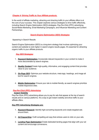 16
Chapter 4: Driving Traffic to Your Affiliate products.
In the world of affiliate marketing, attracting and directing traffic to your affiliate offers is at
the core of your success. This chapter explores various strategies to drive traffic effectively,
including Search Engine Optimization (SEO) strategies, Pay-Per-Click (PPC) advertising,
Social Media Marketing, Email Marketing Campaigns, and Influencer Marketing and Content
Partnerships.
Search Engine Optimization (SEO) Strategies
Appearing in Search Results
Search Engine Optimization (SEO) is a long-term strategy that involves optimizing your
content and website to rank higher in search engine results pages. It's essential for attracting
organic traffic to your affiliate products.
Key SEO Strategies:
1. Keyword Optimization: Incorporate relevant keywords in your content to make it
more discoverable by search engines.
2. Quality Content:Create high-quality, informative, and engaging content that provides
value to your audience.
3. On-Page SEO: Optimize your website structure, meta tags, headings, and image alt
text for search engines.
4. Mobile Optimization: Ensure your site is mobile-friendly, as search engines prioritize
mobile-responsive sites.
Pay-Per-Click (PPC) Advertising
Instant Visibility
Pay-Per-Click (PPC) advertising allows you to pay for ads that appear at the top of search
results and on various platforms. It's a way to get instant visibility and drive traffic to your
affiliate offers.
Key PPC Advertising Strategies are:
1. Keyword Research: Identify high-converting keywords and create targeted ads
around them.
2. Ad Copywriting: Craft compelling ad copy that entices users to click on your ads.
3. Landing Page Optimization:Create dedicated landing pages that align with your ad
content and encourage conversions.
 