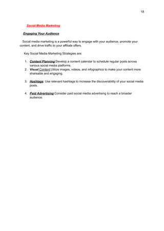 18
Social Media Marketing
Engaging Your Audience
Social media marketing is a powerful way to engage with your audience, promote your
content, and drive traffic to your affiliate offers.
Key Social Media Marketing Strategies are:
1. Content Planning:Develop a content calendar to schedule regular posts across
various social media platforms.
2. Visual Content:Utilize images, videos, and infographics to make your content more
shareable and engaging.
3. Hashtags: Use relevant hashtags to increase the discoverability of your social media
posts.
4. Paid Advertising:Consider paid social media advertising to reach a broader
audience.
 