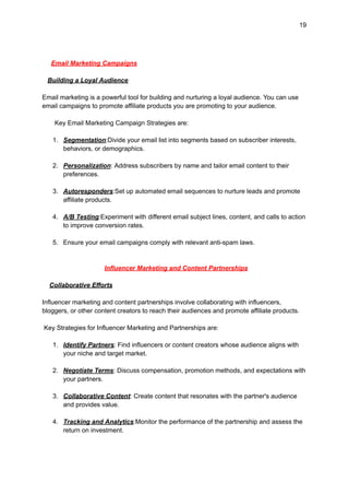 19
Email Marketing Campaigns
Building a Loyal Audience
Email marketing is a powerful tool for building and nurturing a loyal audience. You can use
email campaigns to promote affiliate products you are promoting to your audience.
Key Email Marketing Campaign Strategies are:
1. Segmentation:Divide your email list into segments based on subscriber interests,
behaviors, or demographics.
2. Personalization: Address subscribers by name and tailor email content to their
preferences.
3. Autoresponders:Set up automated email sequences to nurture leads and promote
affiliate products.
4. A/B Testing:Experiment with different email subject lines, content, and calls to action
to improve conversion rates.
5. Ensure your email campaigns comply with relevant anti-spam laws.
Influencer Marketing and Content Partnerships
Collaborative Efforts
Influencer marketing and content partnerships involve collaborating with influencers,
bloggers, or other content creators to reach their audiences and promote affiliate products.
Key Strategies for Influencer Marketing and Partnerships are:
1. Identify Partners: Find influencers or content creators whose audience aligns with
your niche and target market.
2. Negotiate Terms: Discuss compensation, promotion methods, and expectations with
your partners.
3. Collaborative Content: Create content that resonates with the partner's audience
and provides value.
4. Tracking and Analytics:Monitor the performance of the partnership and assess the
return on investment.
 