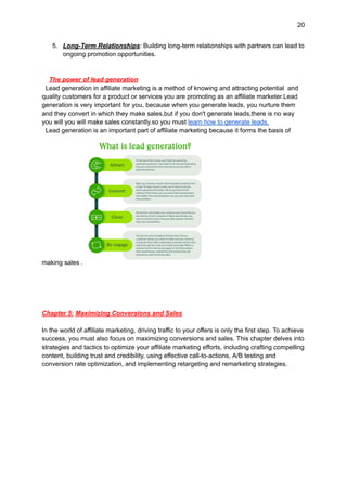 20
5. Long-Term Relationships: Building long-term relationships with partners can lead to
ongoing promotion opportunities.
The power of lead generation
Lead generation in affiliate marketing is a method of knowing and attracting potential and
quality customers for a product or services you are promoting as an affiliate marketer.Lead
generation is very important for you, because when you generate leads, you nurture them
and they convert in which they make sales,but if you don't generate leads,there is no way
you will you will make sales constantly.so you must learn how to generate leads.
Lead generation is an important part of affiliate marketing because it forms the basis of
making sales .
Chapter 5: Maximizing Conversions and Sales
In the world of affiliate marketing, driving traffic to your offers is only the first step. To achieve
success, you must also focus on maximizing conversions and sales. This chapter delves into
strategies and tactics to optimize your affiliate marketing efforts, including crafting compelling
content, building trust and credibility, using effective call-to-actions, A/B testing and
conversion rate optimization, and implementing retargeting and remarketing strategies.
 