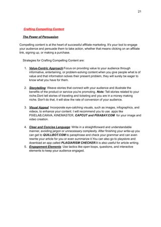 21
Crafting Compelling Content
The Power of Persuasion
Compelling content is at the heart of successful affiliate marketing. It's your tool to engage
your audience and persuade them to take action, whether that means clicking on an affiliate
link, signing up, or making a purchase.
Strategies for Crafting Compelling Content are:
1. Value-Centric Approach:Focus on providing value to your audience through
informative, entertaining, or problem-solving content.when you give people what is of
value and that information solves their present problem, they will surely be eager to
know what you have for them.
2. Storytelling: Weave stories that connect with your audience and illustrate the
benefits of the product or service you're promoting. Note: Tell stories related to your
niche.Dont tell stories of traveling and ticketing and you are in a money making
niche. Don't do that, it will slow the rate of conversion of your audience.
3. Visual Appeal: Incorporate eye-catching visuals, such as images, infographics, and
videos, to enhance your content. I will recommend you to use apps like
PIXELAB,CANVA, KINEMASTER, CAPCUT and PIXABAY.COM for your image and
video creation.
4. Clear and Concise Language: Write in a straightforward and understandable
manner, avoiding jargon or unnecessary complexity. After finishing your write-up you
can get to QUILLBOT.COM to paraphrase and check your grammar and can even
rewrite your article for you or even summarize it.You can also go to playstore and
download an app called PLAGIARISM CHECKER.It is also useful for article writing.
5. Engagement Elements: Use tactics like open loops, questions, and interactive
elements to keep your audience engaged.
 