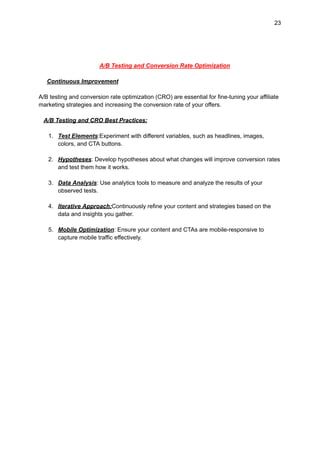 23
A/B Testing and Conversion Rate Optimization
Continuous Improvement
A/B testing and conversion rate optimization (CRO) are essential for fine-tuning your affiliate
marketing strategies and increasing the conversion rate of your offers.
A/B Testing and CRO Best Practices:
1. Test Elements:Experiment with different variables, such as headlines, images,
colors, and CTA buttons.
2. Hypotheses: Develop hypotheses about what changes will improve conversion rates
and test them how it works.
3. Data Analysis: Use analytics tools to measure and analyze the results of your
observed tests.
4. Iterative Approach:Continuously refine your content and strategies based on the
data and insights you gather.
5. Mobile Optimization: Ensure your content and CTAs are mobile-responsive to
capture mobile traffic effectively.
 