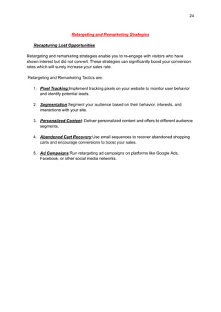 24
Retargeting and Remarketing Strategies
Recapturing Lost Opportunities
Retargeting and remarketing strategies enable you to re-engage with visitors who have
shown interest but did not convert. These strategies can significantly boost your conversion
rates which will surely increase your sales rate.
Retargeting and Remarketing Tactics are:
1. Pixel Tracking:Implement tracking pixels on your website to monitor user behavior
and identify potential leads.
2. Segmentation:Segment your audience based on their behavior, interests, and
interactions with your site.
3. Personalized Content: Deliver personalized content and offers to different audience
segments.
4. Abandoned Cart Recovery:Use email sequences to recover abandoned shopping
carts and encourage conversions to boost your sales.
5. Ad Campaigns:Run retargeting ad campaigns on platforms like Google Ads,
Facebook, or other social media networks.
 
