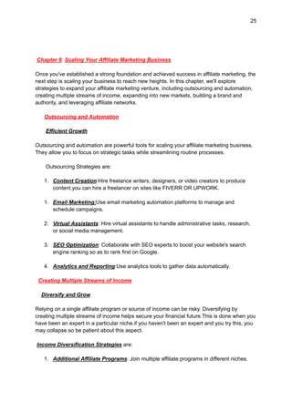 25
Chapter 6: Scaling Your Affiliate Marketing Business
Once you've established a strong foundation and achieved success in affiliate marketing, the
next step is scaling your business to reach new heights. In this chapter, we'll explore
strategies to expand your affiliate marketing venture, including outsourcing and automation,
creating multiple streams of income, expanding into new markets, building a brand and
authority, and leveraging affiliate networks.
Outsourcing and Automation
Efficient Growth
Outsourcing and automation are powerful tools for scaling your affiliate marketing business.
They allow you to focus on strategic tasks while streamlining routine processes.
Outsourcing Strategies are:
1. Content Creation:Hire freelance writers, designers, or video creators to produce
content.you can hire a freelancer on sites like FIVERR OR UPWORK.
1. Email Marketing:Use email marketing automation platforms to manage and
schedule campaigns.
2. Virtual Assistants: Hire virtual assistants to handle administrative tasks, research,
or social media management.
3. SEO Optimization: Collaborate with SEO experts to boost your website's search
engine ranking so as to rank first on Google.
4. Analytics and Reporting:Use analytics tools to gather data automatically.
Creating Multiple Streams of Income
Diversify and Grow
Relying on a single affiliate program or source of income can be risky. Diversifying by
creating multiple streams of income helps secure your financial future.This is done when you
have been an expert in a particular niche.if you haven't been an expert and you try this, you
may collapse.so be patient about this aspect.
Income Diversification Strategies are:
1. Additional Affiliate Programs: Join multiple affiliate programs in different niches.
 