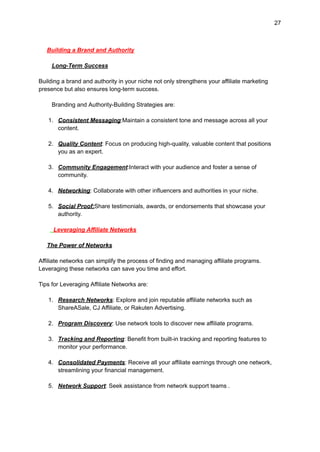 27
Building a Brand and Authority
Long-Term Success
Building a brand and authority in your niche not only strengthens your affiliate marketing
presence but also ensures long-term success.
Branding and Authority-Building Strategies are:
1. Consistent Messaging:Maintain a consistent tone and message across all your
content.
2. Quality Content: Focus on producing high-quality, valuable content that positions
you as an expert.
3. Community Engagement:Interact with your audience and foster a sense of
community.
4. Networking: Collaborate with other influencers and authorities in your niche.
5. Social Proof:Share testimonials, awards, or endorsements that showcase your
authority.
Leveraging Affiliate Networks
The Power of Networks
Affiliate networks can simplify the process of finding and managing affiliate programs.
Leveraging these networks can save you time and effort.
Tips for Leveraging Affiliate Networks are:
1. Research Networks: Explore and join reputable affiliate networks such as
ShareASale, CJ Affiliate, or Rakuten Advertising.
2. Program Discovery: Use network tools to discover new affiliate programs.
3. Tracking and Reporting: Benefit from built-in tracking and reporting features to
monitor your performance.
4. Consolidated Payments: Receive all your affiliate earnings through one network,
streamlining your financial management.
5. Network Support: Seek assistance from network support teams .
 