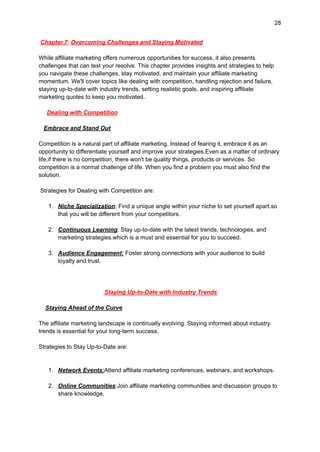 28
Chapter 7: Overcoming Challenges and Staying Motivated
While affiliate marketing offers numerous opportunities for success, it also presents
challenges that can test your resolve. This chapter provides insights and strategies to help
you navigate these challenges, stay motivated, and maintain your affiliate marketing
momentum. We'll cover topics like dealing with competition, handling rejection and failure,
staying up-to-date with industry trends, setting realistic goals, and inspiring affiliate
marketing quotes to keep you motivated.
Dealing with Competition
Embrace and Stand Out
Competition is a natural part of affiliate marketing. Instead of fearing it, embrace it as an
opportunity to differentiate yourself and improve your strategies.Even as a matter of ordinary
life,if there is no competition, there won't be quality things, products or services. So
competition is a normal challenge of life. When you find a problem you must also find the
solution.
Strategies for Dealing with Competition are:
1. Niche Specialization: Find a unique angle within your niche to set yourself apart.so
that you will be different from your competitors.
2. Continuous Learning: Stay up-to-date with the latest trends, technologies, and
marketing strategies.which is a must and essential for you to succeed.
3. Audience Engagement: Foster strong connections with your audience to build
loyalty and trust.
Staying Up-to-Date with Industry Trends
Staying Ahead of the Curve
The affiliate marketing landscape is continually evolving. Staying informed about industry
trends is essential for your long-term success.
Strategies to Stay Up-to-Date are:
1. Network Events:Attend affiliate marketing conferences, webinars, and workshops.
2. Online Communities:Join affiliate marketing communities and discussion groups to
share knowledge.
 
