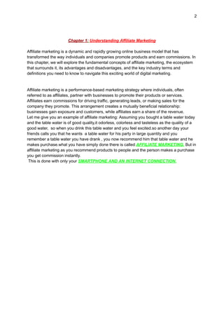 2
Chapter 1: Understanding Affiliate Marketing
Affiliate marketing is a dynamic and rapidly growing online business model that has
transformed the way individuals and companies promote products and earn commissions. In
this chapter, we will explore the fundamental concepts of affiliate marketing, the ecosystem
that surrounds it, its advantages and disadvantages, and the key industry terms and
definitions you need to know to navigate this exciting world of digital marketing.
Affiliate marketing is a performance-based marketing strategy where individuals, often
referred to as affiliates, partner with businesses to promote their products or services.
Affiliates earn commissions for driving traffic, generating leads, or making sales for the
company they promote. This arrangement creates a mutually beneficial relationship:
businesses gain exposure and customers, while affiliates earn a share of the revenue.
Let me give you an example of affiliate marketing: Assuming you bought a table water today
and the table water is of good quality,it odorless, colorless and tasteless as the quality of a
good water, so when you drink this table water and you feel excited.so another day your
friends calls you that he wants a table water for his party in large quantity and you
remember a table water you have drank , you now recommend him that table water and he
makes purchase.what you have simply done there is called AFFILIATE MARKETING. But in
affiliate marketing as you recommend products to people and the person makes a purchase
you get commission instantly.
This is done with only your SMARTPHONE AND AN INTERNET CONNECTION.
 