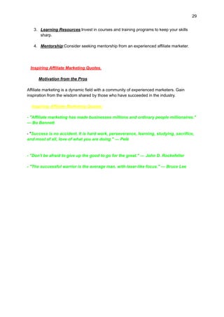 29
3. Learning Resources:Invest in courses and training programs to keep your skills
sharp.
4. Mentorship:Consider seeking mentorship from an experienced affiliate marketer.
Inspiring Affiliate Marketing Quotes.
Motivation from the Pros
Affiliate marketing is a dynamic field with a community of experienced marketers. Gain
inspiration from the wisdom shared by those who have succeeded in the industry.
Inspiring Affiliate Marketing Quotes:
- "Affiliate marketing has made businesses millions and ordinary people millionaires."
— Bo Bennett
- "Success is no accident. It is hard work, perseverance, learning, studying, sacrifice,
and most of all, love of what you are doing." — Pelé
- "Don't be afraid to give up the good to go for the great." — John D. Rockefeller
- "The successful warrior is the average man, with laser-like focus." — Bruce Lee
 