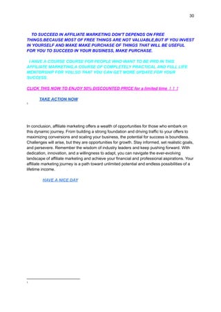 30
TO SUCCEED IN AFFILIATE MARKETING DON'T DEPENDS ON FREE
THINGS.BECAUSE MOST OF FREE THINGS ARE NOT VALUABLE,BUT IF YOU INVEST
IN YOURSELF AND MAKE MAKE PURCHASE OF THINGS THAT WILL BE USEFUL
FOR YOU TO SUCCEED IN YOUR BUSINESS, MAKE PURCHASE.
I HAVE A COURSE COURSE FOR PEOPLE WHO WANT TO BE PRO IN THIS
AFFILIATE MARKETING,A COURSE OF COMPLETELY PRACTICAL AND FULL LIFE
MENTORSHIP FOR YOU,SO THAT YOU CAN GET MORE UPDATE FOR YOUR
SUCCESS.
CLICK THIS NOW TO ENJOY 50% DISCOUNTED PRICE for a limited time ! ! !
TAKE ACTION NOW
1
In conclusion, affiliate marketing offers a wealth of opportunities for those who embark on
this dynamic journey. From building a strong foundation and driving traffic to your offers to
maximizing conversions and scaling your business, the potential for success is boundless.
Challenges will arise, but they are opportunities for growth. Stay informed, set realistic goals,
and persevere. Remember the wisdom of industry leaders and keep pushing forward. With
dedication, innovation, and a willingness to adapt, you can navigate the ever-evolving
landscape of affiliate marketing and achieve your financial and professional aspirations. Your
affiliate marketing journey is a path toward unlimited potential and endless possibilities of a
lifetime income.
HAVE A NICE DAY
1
 