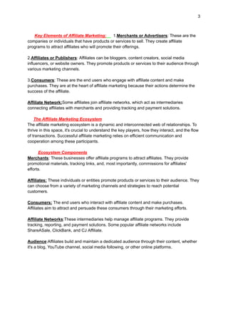 3
Key Elements of Affiliate Marketing: 1.Merchants or Advertisers: These are the
companies or individuals that have products or services to sell. They create affiliate
programs to attract affiliates who will promote their offerings.
2.Affiliates or Publishers: Affiliates can be bloggers, content creators, social media
influencers, or website owners. They promote products or services to their audience through
various marketing channels.
3.Consumers: These are the end users who engage with affiliate content and make
purchases. They are at the heart of affiliate marketing because their actions determine the
success of the affiliate.
Affiliate Network:Some affiliates join affiliate networks, which act as intermediaries
connecting affiliates with merchants and providing tracking and payment solutions.
The Affiliate Marketing Ecosystem
The affiliate marketing ecosystem is a dynamic and interconnected web of relationships. To
thrive in this space, it's crucial to understand the key players, how they interact, and the flow
of transactions. Successful affiliate marketing relies on efficient communication and
cooperation among these participants.
Ecosystem Components
Merchants: These businesses offer affiliate programs to attract affiliates. They provide
promotional materials, tracking links, and, most importantly, commissions for affiliates'
efforts.
Affiliates: These individuals or entities promote products or services to their audience. They
can choose from a variety of marketing channels and strategies to reach potential
customers.
Consumers: The end users who interact with affiliate content and make purchases.
Affiliates aim to attract and persuade these consumers through their marketing efforts.
Affiliate Networks:These intermediaries help manage affiliate programs. They provide
tracking, reporting, and payment solutions. Some popular affiliate networks include
ShareASale, ClickBank, and CJ Affiliate.
Audience:Affiliates build and maintain a dedicated audience through their content, whether
it's a blog, YouTube channel, social media following, or other online platforms.
 