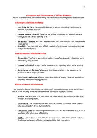4
Advantages and Disadvantages of Affiliate Marketing
Like any business model, affiliate marketing has its share of advantages and disadvantages.
Advantages of affiliate marketing
1. Low Entry Barriers: It's accessible to anyone with an internet connection and a
platform to promote products.
2. Passive Income Potential: Once set up, affiliate marketing can generate income
while you're not actively working on it.
3. No Product Creation: You don't need to create your own products; you can promote
existing ones.
4. Scalability: You can scale your affiliate marketing business as your audience grows
and your skills improve.
Disadvantages of affiliate marketing
1. Competition:The field is competitive, and success often depends on finding a niche
and offering unique value.
2. Income Variability:Earnings can be unpredictable, especially when you're starting.
3. Dependence on Merchant's Success:Your income is tied to the success of the
products or services you promote.
4. Regulatory Challenges:Different countries may have varying rules and regulations
that affect affiliate marketing practice.
Affiliate marketing Terminologies
As you delve deeper into affiliate marketing, you'll encounter various terms and phrases
unique to this industry. Here are some essential definitions to get you started:
1. Affiliate Link: A unique URL that tracks the clicks and conversions generated by an
affiliate's marketing efforts.
2. Commission: The percentage or fixed amount of money an affiliate earns for each
sale, lead, or action driven by their efforts.
3. Conversion Rate:The percentage of users who take the desired action (e.g., make a
purchase) after clicking an affiliate link.
4. Cookie: A small piece of data stored in a user's browser that helps track the source
of referrals and ensure affiliates receive credit for their promotions.
 