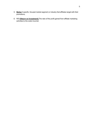 5
5. Niche:A specific, focused market segment or industry that affiliates target with their
promotions.
6. ROI (Return on Investment):The ratio of the profit gained from affiliate marketing
activities to the costs incurred.
 