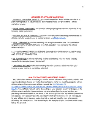 6
BENEFITS OF AFFILIATE MARKETING
1.NO NEED TO CREATE PRODUCT: your main assignment as an affiliate marketer is to
promote the product of a business you don't need to create any product.that I affiliate
marketing for you.
2.WORK FROM ANYWHERE: you promote other people's products from anywhere at any
time and make your money.
3.NO QUALIFICATION REQUIRED: you don't need any certificate or requirement to be an
affiliate marketer you just need to register and join an affiliate network.
4.HIGH COMMISSION: Affiliate marketing has a high commission rate.The commission
ranges from 30%,40%,50%,60% and even 70%.based on your niche and the affiliate
network you join.
5. AFFILIATE MARKETING CAN BE DONE COMPLETELY WITH YOUR SMARTPHONE
AND INTERNET CONNECTION.
6.BE YOUR BOSS:in affiliate marketing no one is controlling you, you make sales by
yourself and make your money by yourself.
7.UNLIMITED INCOME:In affiliate marketing the more you make sales the more your
income so your income is completely unlimited.
How DOES AFFILIATE MARKETING WORKS?
As a passionate affiliate marketer you choose a niche based on your passion, interest and
expertise.Dont just choose any niche.Before chosen a niche you must have register with an
affiliate network.There are many affiliate network like: CLICKBANK,CJ
AFFILIATE,SHAREASALE, DIGISTORE24, EXPERTNAIRE,DIGISTEM,STAKECUTT AND
SELAR.These affiliate network works depending on your location, country and region.In the
affiliate network website,these are where many varieties of products and services are
placed by the merchant who is the owner of the product.you click on any affiliate products or
services you have passion for, note, based particularly on your niche. you will now request
for your affiliate link or tracking codes, this link or code will be differ from other people
promoting the same product.This is the link you will now give to your customer who is ready
to buy this product.
 