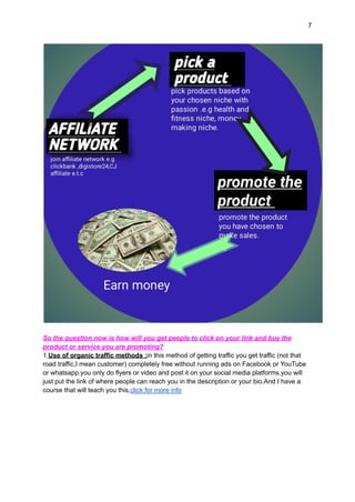 7
So the question now is how will you get people to click on your link and buy the
product or service you are promoting?
1.Use of organic traffic methods :in this method of getting traffic you get traffic (not that
road traffic,I mean customer) completely free without running ads on Facebook or YouTube
or whatsapp.you only do flyers or video and post it on your social media platforms,you will
just put the link of where people can reach you in the description or your bio.And I have a
course that will teach you this,click for more info
 
