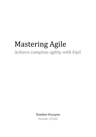  
	
  
	
  
Mastering	
  Agile	
  
Achieve	
  complete	
  agility	
  with	
  Eijel	
  
	
  
	
  
	
  
	
  
	
  
	
  
	
  
	
  
	
  
Dondon	
  Vizcayno	
  
Founder	
  of	
  Eijel	
  
 