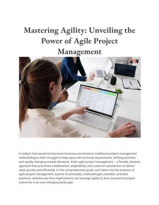 Mastering Agility: Unveiling the
Power of Agile Project
Management
In today’s fast-paced and dynamic business environment, traditional project management
methodologies often struggle to keep pace with evolving requirements, shifting priorities,
and rapidly changing market demands. Enter agile project management – a flexible, iterative
approach that prioritizes collaboration, adaptability, and customer satisfaction to deliver
value quickly and efficiently. In this comprehensive guide, we’ll delve into the essence of
agile project management, explore its principles, methodologies, benefits, and best
practices, and discuss how organizations can leverage agility to drive successful project
outcomes in an ever-changing landscape.
 