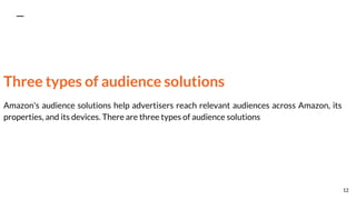 Three types of audience solutions
Amazon's audience solutions help advertisers reach relevant audiences across Amazon, its
properties, and its devices. There are three types of audience solutions
12
 