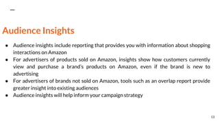 Audience Insights
● Audience insights include reporting that provides you with information about shopping
interactions on Amazon
● For advertisers of products sold on Amazon, insights show how customers currently
view and purchase a brand’s products on Amazon, even if the brand is new to
advertising
● For advertisers of brands not sold on Amazon, tools such as an overlap report provide
greater insight into existing audiences
● Audience insights will help inform your campaign strategy
13
 