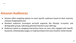 Amazon Audiences
● Amazon offers targeting options to reach specific audiences based on their interests
and past shopping behavior
● Standard audiences encompass pre-built segments like lifestyle, in-market, and
demographic groups, indicating potential interest in your offerings
● Audiences based on shopping interactions focus on users who engaged with specific
keywords, visited product pages, or made purchases from your brand or similar brands
15
 