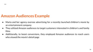 Amazon Audiences Example
● Marta and her agency oversee advertising for a recently launched children's movie by
an entertainment company
● They utilized Amazon audiences to target customers interested in children's and family
films
● Additionally, to boost conversions, they employed Amazon audiences to reach users
who viewed the movie's detail page
16
 