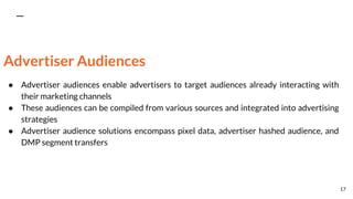 Advertiser Audiences
● Advertiser audiences enable advertisers to target audiences already interacting with
their marketing channels
● These audiences can be compiled from various sources and integrated into advertising
strategies
● Advertiser audience solutions encompass pixel data, advertiser hashed audience, and
DMP segment transfers
17
 