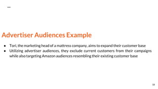 Advertiser Audiences Example
● Tori, the marketing head of a mattress company, aims to expand their customer base
● Utilizing advertiser audiences, they exclude current customers from their campaigns
while also targeting Amazon audiences resembling their existing customer base
18
 