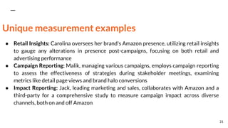 Unique measurement examples
● Retail Insights: Carolina oversees her brand's Amazon presence, utilizing retail insights
to gauge any alterations in presence post-campaigns, focusing on both retail and
advertising performance
● Campaign Reporting: Malik, managing various campaigns, employs campaign reporting
to assess the effectiveness of strategies during stakeholder meetings, examining
metrics like detail page views and brand halo conversions
● Impact Reporting: Jack, leading marketing and sales, collaborates with Amazon and a
third-party for a comprehensive study to measure campaign impact across diverse
channels, both on and off Amazon
21
 